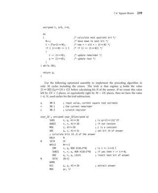238 Chapter 7 Optimized Primitives
STMFD sp!, {lr}
ANDS sign, d, #1  31 ; sign=(d0 ? 1  31 : 0);
RSBMI d, d, #0 ; if (d0) d=-d;
EORS sign, sign, r, ASR#32 ; if (r0) sign=∼sign;
RSBCS r, r, #0 ; if (r0) r=-r;
BL udiv_32by32_arm7m ; (d,r)=(r/d,r%d)
MOVS sign, sign, LSL#1 ; C=sign[31], N=sign[30]
RSBCS d, d, #0 ; if (sign[31]) d=-d;
RSBMI r, r, #0 ; if (sign[30]) r=-r;
LDMFD sp!, {pc}
We use r12 to hold the signs of the quotient and remainder as udiv_32by32_arm7m
preserves r12 (see Section 7.3.1.1).
7.4 Square Roots
Square roots can be handled by the same techniques we used for division. You have a choice
between trial subtraction and Newton-Raphson iteration based implementations. Use trial
subtraction for a low-precision result less than 16 bits, but switch to Newton-Raphson
for higher-precision results. Sections 7.4.1 and 7.4.2 cover trial subtraction and Newton-
Raphson, respectively.
7.4.1 Square Root by Trial Subtraction
We calculate the square root of a 32-bit unsigned integer d. The answer is a 16-bit unsigned
integer q and a 17-bit unsigned remainder r such that
d = q2
+ r and 0 ≤ r ≤ 2q. (7.43)
We start by setting q = 0 and r = d. Next we try and set each bit of q in turn, counting
down from the highest possible bit, bit 15. We can set the bit if the new remainder is
positive. Speciﬁcally if we set bit n by adding 2n to q, then the new remainder is
rnew = d − (q + 2n
)2
= (d − q2
) − 2n+1
q − 22n
= rold − 2n
(2q + 2n
) (7.44)
So, to calculate the new remainder we try to subtract the value 2n(2q + 2n). If the
subtraction succeeds with a nonnegative result, then we set bit n of q. The follow-
ing C code illustrates the algorithm, calculating the N-bit square root q of a 2N-bit
input d:
unsigned usqr_simple(unsigned d, unsigned N)
{
 