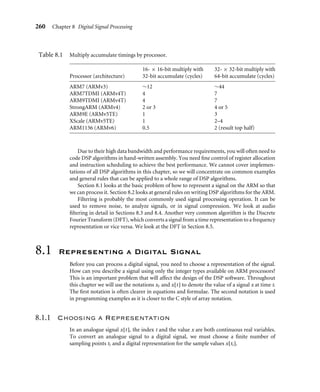 C h a p t e r
Digital Signal
Processing
8
Microprocessors now wield enough computational power to process real-time digitized
signals. You are probably familiar with mp3 audio players, digital cameras, and digital
mobile/cellular telephones. Processing digitized signals requires high memory bandwidths
and fast multiply accumulate operations. In this chapter we will look at ways you can
maximize the performance of the ARM for digital signal processing (DSP) applications.
Traditionally an embedded or portable device would contain two types of processor:
A microcontroller would handle the user interface, and a separate DSP processor would
manipulate digitized signals such as audio. However, now you can often use a single
microprocessor to perform both tasks because of the higher performance and clock fre-
quencies available on microprocessors today. A single-core design can reduce cost and
power consumption over a two-core solution.
Additions to the ARM architecture mean that ARM is well suited for many DSP
applications. The ARMv5TE extensions available in the ARM9E and later cores provide
efﬁcient multiply accumulate operations. With careful coding, the ARM9E processor will
perform decently on the DSP parts of an application while outperforming a DSP on the
control parts of the application.
DSP applications are typically multiply and load-store intensive. A basic operation
is a multiply accumulate multiplying two 16-bit signed numbers and accumulating onto
a 32-bit signed accumulator. Table 8.1 shows the increase in performance available on
different generations of the ARM core. The second column gives cycles for a signed 16-bit
by 16-bit multiply with 32-bit accumulate; the third column, cycles for a signed 32-bit by
32-bit multiply with a 64-bit accumulate. The latter is especially useful for high-quality
audio algorithms such as mp3.
Table 8.1 assumes that you use the most efﬁcient instruction for the task and that you
can avoid any postmultiply interlocks. We cover this in detail in Section 8.2.
259
 