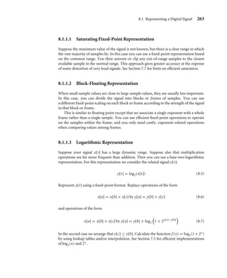 262 Chapter 8 Digital Signal Processing
We could use a ﬂoating-point representation for x[t]. This would certainly meet our
dynamic range and accuracy constraints, and it would also be easy to manipulate using the
C type float. However, most ARM cores do not support ﬂoating point in hardware, and
so a ﬂoating-point representation would be very slow.
A better choice for fast code is a ﬁxed-point representation. A ﬁxed-point representation
uses an integer to represent a fractional value by scaling the fraction. For example, for
a maximum error of 0.0001 volts, we only require a step of 0.0002 volts between each
representable value. This suggests that we represent x[t] by the integer X[t] deﬁned as
X[t] = round_to_nearest_integer(5000 × x[t]) (8.3)
In practice we would rather scale by a power of two. Then we can implement multipli-
cation and division by the scale using shifts. In this case, the smallest power of two greater
than 5000 is 213 = 8192. We say that X[t] is a Qk ﬁxed-point representation of x[t] if
X[t] = round_to_nearest_integer(2k
x[t]) (8.4)
In our example we can use a Q13 representation to meet the accuracy required. Since
x[t] ranges between −1 and +1 volt, X[t] will range between the integers −8192 and +8192.
This range will ﬁt in a 16-bit C variable of type short. Signals that vary between −1 and +1
are often stored as Q15 values because this scales them to the maximum range of a short
type integer: −32,768 to +32,767. Note that +1 does not have an exact representation, and
we approximate it by +32,767 representing 1 − 2−15. However, we will see in Section 8.1.2
that scaling up to the maximum range is not always a good idea. It increases the probability
of overﬂow when manipulating the ﬁxed-point representations.
In a ﬁxed-point representation we represent each signal value by an integer and use the
same scaling for the whole signal. This differs from a ﬂoating-point representation, where
each signal value x[t] has its own scaling called the exponent dependent upon t.
A common error is to think that ﬂoating point is more accurate than ﬁxed point. This is
false! For the same number of bits, a ﬁxed-point representation gives greater accuracy. The
ﬂoating-point representation gives higher dynamic range at the expense of lower absolute
accuracy. For example, if you use a 32-bit integer to hold a ﬁxed-point value scaled to
full range, then the maximum error in a representation is 2−32. However, single-precision
32-bit ﬂoating-point values give a relative error of 2−24. The single-precision ﬂoating-point
mantissa is 24 bits. The leading 1 of the mantissa is not stored, so 23 bits of storage are
actually used. For values near the maximum, the ﬁxed-point representation is 232−24 =
256 times more accurate! The 8-bit ﬂoating-point exponent is of little use when you are
interested in maximum error rather than relative accuracy.
To summarize, a ﬁxed-point representation is best when there is a clear bound to the
strength of the signal and when maximum error is important. When there is no clear bound
and you require a large dynamic range, then ﬂoating point is better. You can also use the
other following representations, which give more dynamic range than ﬁxed point while still
being more efﬁcient to implement than ﬂoating point.
 