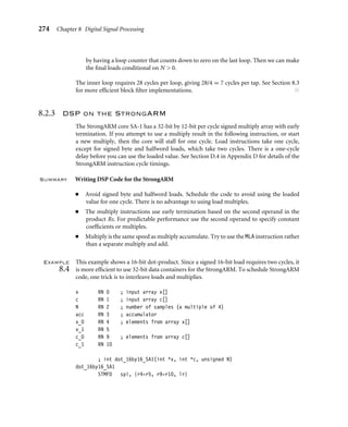 8.2 Introduction to DSP on the ARM 273
x RN 0 ; input array x[]
c RN 1 ; input array c[]
N RN 2 ; number of samples (a multiple of 4)
acc RN 3 ; accumulator
x_0 RN 4 ; elements from array x[]
x_1 RN 5
c_0 RN 9 ; elements from array c[]
c_1 RN 10
; int dot_16by16_arm9m(short *x, short *c, unsigned N)
dot_16by16_arm9m
STMFD sp!, {r4-r5, r9-r10, lr}
MOV acc, #0
LDRSH x_0, [x], #2
LDRSH c_0, [c], #2
loop_9m ; accumulate 4 products
SUBS N, N, #4
LDRSH x_1, [x], #2
LDRSH c_1, [c], #2
MLA acc, x_0, c_0, acc
LDRSH x_0, [x], #2
LDRSH c_0, [c], #2
MLA acc, x_1, c_1, acc
LDRSH x_1, [x], #2
LDRSH c_1, [c], #2
MLA acc, x_0, c_0, acc
LDRGTSH x_0, [x], #2
LDRGTSH c_0, [c], #2
MLA acc, x_1, c_1, acc
BGT loop_9m
MOV r0, acc
LDMFD sp!, {r4-r5, r9-r10, pc}
We have assumed that the number of samples N is a multiple of four. Therefore we can
unroll the loop four times to increase performance. The code is scheduled so that there
are four instructions between a load and the use of the loaded value. This uses the preload
tricks of Section 6.3.1.1:
■ The loads are double buffered. We use x0, c0 while we are loading x1, c1 and vice versa.
■ We load the initial values x0, c0, before the inner loop starts. This initiates the double
buffer process.
■ We are always loading one pair of values ahead of the ones we are using. Therefore we
must avoid the last pair of loads or we will read off the end of the arrays. We do this
 