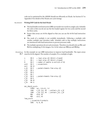 278 Chapter 8 Digital Signal Processing
x_10 RN 4 ; packed elements from array x[]
x_32 RN 5
x_54 RN 6
x_76 RN 7
x_98 RN 8
c_10 RN 9 ; packed elements from array c[]
c_32 RN 10
c_54 RN 11
c_76 RN 12
c_98 RN 14
; int dot_16by16_arm10(short *x, short *c, int n)
dot_16by16_arm10
STMFD sp!, {r4-r11, lr}
LDMIA x!, {x_10, x_32}
MOV acc, #0
LDMIA c!, {c_10, c_32}
loop_10 ; accumulate 10 products
SUBS N, N, #10
LDMIA x!, {x_54, x_76, x_98}
SMLABB acc, x_10, c_10, acc
SMLATT acc, x_10, c_10, acc
LDMIA c!, {c_54, c_76, c_98}
SMLABB acc, x_32, c_32, acc
SMLATT acc, x_32, c_32, acc
LDMGTIA x!, {x_10, x_32}
SMLABB acc, x_54, c_54, acc
SMLATT acc, x_54, c_54, acc
SMLABB acc, x_76, c_76, acc
LDMGTIA c!, {c_10, c_32}
SMLATT acc, x_76, c_76, acc
SMLABB acc, x_98, c_98, acc
SMLATT acc, x_98, c_98, acc
BGT loop_10
MOV r0, acc
LDMFD sp!, {r4-r11, pc}
The inner loop requires 25 cycles to process 10 samples, or 2.5 cycles per tap. ■
8.2.6 DSP on the Intel XScale
The Intel XScale implements version ARMv5TE of the ARM architecture like ARM9E and
ARM10E. The timings of load and multiply instructions are similar to the ARM9E, and
 