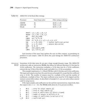 8.3 FIR ﬁlters 287
MLA a_3, x_1, c_0, a_3
MLA a_0, x_3, c_1, a_0
LDRSH x_3, [x], #2
MLA a_1, x_0, c_1, a_1
MLA a_2, x_1, c_1, a_2
MLA a_3, x_2, c_1, a_3
BGT next_tap_arm9m
LDMFD sp!, {N, M}
STMIA a!, {a_0, a_1, a_2, a_3}
SUB c, c, M, LSL#1 ; restore coefficient pointer
SUB x, x, M, LSL#1 ; advance data pointer
SUBS N, N, #4 ; filtered four samples
BGT next_sample_arm9m
LDMFD sp!, {r4-r11, pc}
The code is scheduled so that we don’t use a loaded value on the following two cycles.
We’ve moved the loop counter decrement to the start of the loop to ﬁll a load delay slot.
Each iteration of the inner loop processes the next four coefﬁcients and updates four
ﬁlter outputs. Assuming the coefﬁcients are 16 bits, each multiply accumulate requires
4 cycles. Therefore it processes 16 ﬁlter taps in 76 cycles, giving a block FIR rating of
4.75 cycles/tap.
This code also works well for other ARMv4 architecture processors such as the
StrongARM. On StrongARM the inner loop requires 61 cycles, or 3.81 cycles/tap. ■
Example
8.11
The ARM9E has a faster multiplier than previous ARM processors. The ARMv5TE 16-bit
multiply instructions also unpack 16-bit data when two 16-bit values are packed into
a single 32-bit word. Therefore we can store more data and coefﬁcients in registers and use
fewer load instructions.
This example implements a 6 × 6 block ﬁlter for ARMv5TE processors. The routine
is rather long because it is optimized for maximum speed. If you don’t require as much
performance, you can reduce code size by using a 4 × 4 block implementation.
The input and output arrays have the same format as Example 8.9, except that the
input arrays are now 16-bit values. The number of outputs and coefﬁcients, N and M,
must be multiples of six. The input arrays must be 32-bit aligned and the memory system
little-endian. If you need to write endian-neutral routines, then you should replace SMLAxy
instructions by macros that change the T and B settings according to endianness. For
example the following macro, SMLA00, evaluates to SMLABB or SMLATT for little- or big-
endian memory systems, respectively. If b and c are read as arrays of 16-bit values, then
SMLA00 always multiplies b[0] by c[0] regardless of endianness.
MACRO
SMLA00 $a, $b, $c, $d
 