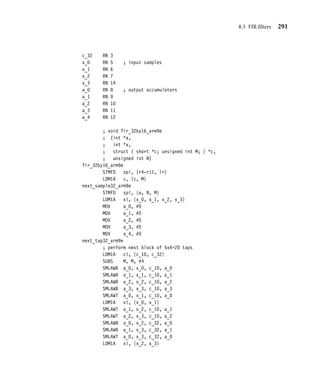 288 Chapter 8 Digital Signal Processing
IF {ENDIAN}=big
SMLATT $a, $b, $c, $d
ELSE
SMLABB $a, $b, $c, $d
ENDIF
MEND
To keep the example simple, we haven’t used macros like this. The following code only
works on a little-endian memory system.
a RN 0 ; array for output samples a[]
x RN 1 ; array of input samples x[] (32-bit aligned)
c RN 2 ; array of coefficients c[] (32-bit aligned)
N RN 3 ; number of outputs (a multiple of 6)
M RN 4 ; number of coefficients (a multiple of 6)
c_10 RN 0 ; coefficient pairs
c_32 RN 3
x_10 RN 5 ; sample pairs
x_32 RN 6
x_54 RN 7
a_0 RN 8 ; output accumulators
a_1 RN 9
a_2 RN 10
a_3 RN 11
a_4 RN 12
a_5 RN 14
; void fir_16by16_arm9e
; (int *a,
; short *x,
; struct { short *c; unsigned int M; } *c,
; unsigned int N)
fir_16by16_arm9e
STMFD sp!, {r4-r11, lr}
LDMIA c, {c, M}
next_sample_arm9e
STMFD sp!, {a, N, M}
LDMIA x!, {x_10, x_32, x_54} ; preload six samples
MOV a_0, #0 ; zero accumulators
MOV a_1, #0
MOV a_2, #0
MOV a_3, #0
MOV a_4, #0
 