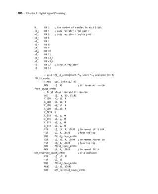 304 Chapter 8 Digital Signal Processing
Equation (8.42) reduces the N-point DFT to S sets of R-point DFTs, N multiplications
by coefﬁcients of the form wms
N , and R sets of S-point DFTs. Speciﬁcally, if we set in turn:
(u[sR], u[sR + 1], . . . , u[sR + R − 1]) = DFTR(x[s], x[s + S], . . . , x[s + (R − 1)S])
(8.43)
v[sR + m] = wms
N u[sR + m] (8.44)
Then y[nR + m] =
S−1

s=0
wns
S v[sR + m], and so
(y[m], y[R + m], . . . , y[(S − 1)R + m]) = DFTS(v[m], v[R + m], . . . , v[(S − 1)R + m])
(8.45)
In practice we then repeat this process to calculate the R- and S-point DFTs efﬁciently. This
works well when N has many small factors. The most useful case is when N is a power of 2.
8.5.1.1 The Radix-2 Fast Fourier Transform
Suppose N = 2a. Take R = 2a−1 and S = 2 and apply the reduction of the DFT. Since
DFT2(v[m], v[R + m]) = (v[m] + v[R + m], v[m] − v[R + m]), we have
y[m] = u[m] + wm
N u[R + m] and y[R + m] = u[m] − wm
N u[R + m] (8.46)
This pair of operations is called the decimation-in-time radix-2 butterﬂy. The N-point DFT
reduces to two R-point DFTs followed by N/2 butterﬂy operations. We repeat the process
decomposing R = 2a−2 × 2, and so on for each factor of 2. The result is an algorithm
consisting of a stages, each stage calculating N/2 butterﬂies.
You will notice that the data order must be changed when we calculate u[sR + m] from
x[rS +s]. We can avoid this if we store x[t] in a transposed order. For a radix-2 Fast Fourier
Transform, all the butterﬂy operations may be performed in place provided that the input
array x[t] is stored in bit-reversed order—store x[t] at x[s], where the a bits of the index s
are the reverse of the a bits of the index t.
There is another way to apply the FFT reduction. We could choose R = 2 and S = 2a−1
and iterate by decomposing the second factor instead. This generates the decimation-
in-frequency radix-2 transform. For the decimation-in-frequency transformation, the
butterﬂy is
v[2s] = x[s] + x[S + s] and v[2s + 1] = ws
N (x[s] − x[S + s]) (8.47)
From an ARM optimization point of view, the important difference is the position of the
complex multiply. The decimation-in-time algorithm multiplies by wm
N before the addition
and subtraction. The decimation-in-frequency algorithm multiplies by ws
N after the addi-
tion and subtraction. A ﬁxed-point multiply involves a multiply followed by a right shift.
 