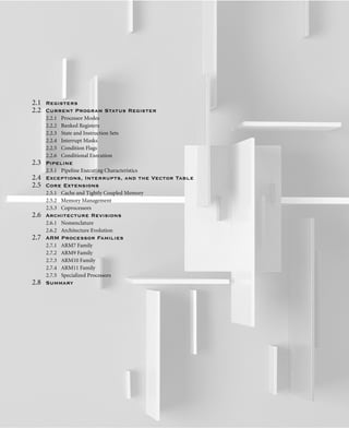 2.1 Registers
2.2 Current Program Status Register
2.2.1 Processor Modes
2.2.2 Banked Registers
2.2.3 State and Instruction Sets
2.2.4 Interrupt Masks
2.2.5 Condition Flags
2.2.6 Conditional Execution
2.3 Pipeline
2.3.1 Pipeline Executing Characteristics
2.4 Exceptions, Interrupts, and the Vector Table
2.5 Core Extensions
2.5.1 Cache and Tightly Coupled Memory
2.5.2 Memory Management
2.5.3 Coprocessors
2.6 Architecture Revisions
2.6.1 Nomenclature
2.6.2 Architecture Evolution
2.7 ARM Processor Families
2.7.1 ARM7 Family
2.7.2 ARM9 Family
2.7.3 ARM10 Family
2.7.4 ARM11 Family
2.7.5 Specialized Processors
2.8 Summary
 