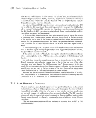 318 Chapter 9 Exception and Interrupt Handling
9.1 Exception Handling
An exception is any condition that needs to halt the normal sequential execution of instruc-
tions. Examples are when the ARM core is reset, when an instruction fetch or memory access
fails, when an undeﬁned instruction is encountered, when a software interrupt instruction
is executed, or when an external interrupt has been raised. Exception handling is the method
of processing these exceptions.
Most exceptions have an associated software exception handler—a software routine that
executes when an exception occurs. For instance, a Data Abort exception will have a Data
Abort handler. The handler ﬁrst determines the cause of the exception and then services
the exception. Servicing takes place either within the handler or by branching to a speciﬁc
service routine. The Reset exception is a special case since it is used to initialize an embedded
system.
This section covers the following exception handling topics:
■ ARM processor mode and exceptions
■ Vector table
■ Exception priorities
■ Link register offsets
9.1.1 ARM Processor Exceptions and Modes
Table 9.1 lists the ARM processor exceptions. Each exception causes the core to enter a
speciﬁc mode. In addition, any of the ARM processor modes can be entered manually by
changing the cpsr. User and system mode are the only two modes that are not entered by a
corresponding exception, in other words, to enter these modes you must modify the cpsr.
When an exception causes a mode change, the core automatically
■ saves the cpsr to the spsr of the exception mode
■ saves the pc to the lr of the exception mode
Table 9.1 ARM processor exceptions and associated modes.
Exception Mode Main purpose
Fast Interrupt Request FIQ fast interrupt request handling
Interrupt Request IRQ interrupt request handling
SWI and Reset SVC protected mode for operating systems
Prefetch Abort and Data Abort abort virtual memory and/or memory protection handling
Undeﬁned Instruction undeﬁned software emulation of hardware coprocessors
 