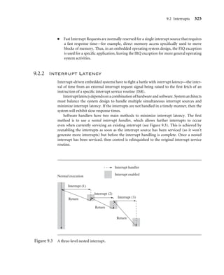 9.1 Exception Handling 321
9.1.3 Exception Priorities
Exceptions can occur simultaneously, so the processor has to adopt a priority mechanism.
Table 9.3 shows the various exceptions that occur on the ARM processor and their associ-
ated priority level. For instance, the Reset exception is the highest priority and occurs when
power is applied to the processor. Thus, when a reset occurs, it takes precedence over all
other exceptions. Similarly, when a Data Abort occurs, it takes precedence over all other
exceptions apart from a Reset exception. The lowest priority level is shared by two excep-
tions, the Software Interrupt and Undeﬁned Instruction exceptions. Certain exceptions
also disable interrupts by setting the I or F bits in the cpsr, as shown in Table 9.3.
Each exception is dealt with according to the priority level set out in Table 9.3. The
following is a summary of the exceptions and how they should be handled, starting with
the highest.
The Reset exception is the highest priority exception and is always taken whenever it is
signaled. The reset handler initializes the system, including setting up memory and caches.
External interrupt sources should be initialized before enabling IRQ or FIQ interrupts to
avoid the possibility of spurious interrupts occurring before the appropriate handler has
been set up. The reset handler must also set up the stack pointers for all processor modes.
During the ﬁrst few instructions of the handler, it is assumed that no exceptions or
interrupts will occur. The code should be designed to avoid SWIs, undeﬁned instructions,
and memory accesses that may abort, that is, the handler is carefully implemented to avoid
further triggering of an exception.
Data Abort exceptions occur when the memory controller or MMU indicates that an
invalid memory address has been accessed (for example, if there is no physical memory
for an address) or when the current code attempts to read or write to memory without the
correct access permissions. An FIQ exception can be raised within a Data Abort handler
since FIQ exceptions are not disabled. When the FIQ is completely serviced, control is
returned back to the Data Abort handler.
A Fast Interrupt Request (FIQ) exception occurs when an external peripheral sets the
FIQ pin to nFIQ. An FIQ exception is the highest priority interrupt. The core disables
Table 9.3 Exception priority levels.
Exceptions Priority I bit F bit
Reset 1 1 1
Data Abort 2 1 —
Fast Interrupt Request 3 1 1
Interrupt Request 4 1 —
Prefetch Abort 5 1 —
Software Interrupt 6 1 —
Undeﬁned Instruction 6 1 —
 