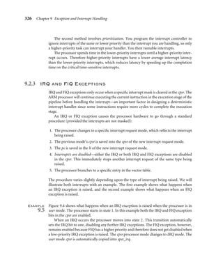322 Chapter 9 Exception and Interrupt Handling
both IRQ and FIQ exceptions on entry into the FIQ handler. Thus, no external source can
interrupt the processor unless the IRQ and/or FIQ exceptions are reenabled by software. It
is desirable that the FIQ handler (and also the abort, SWI, and IRQ handlers) is carefully
designed to service the exception efﬁciently.
An Interrupt Request (IRQ) exception occurs when an external peripheral sets the IRQ
pin to nIRQ. An IRQ exception is the second-highest priority interrupt. The IRQ handler
will be entered if neither an FIQ exception nor Data Abort exception occurs. On entry to
the IRQ handler, the IRQ exceptions are disabled and should remain disabled until the
current interrupt source has been cleared.
A Prefetch Abort exception occurs when an attempt to fetch an instruction results
in a memory fault. This exception is raised when the instruction is in the execute stage
of the pipeline and if none of the higher exceptions have been raised. On entry to the
handler, IRQ exceptions will be disabled, but the FIQ exceptions will remain unchanged.
If FIQ is enabled and an FIQ exception occurs, it can be taken while servicing the Prefetch
Abort.
A Software Interrupt (SWI) exception occurs when the SWI instruction is executed and
none of the other higher-priority exceptions have been ﬂagged. On entry to the handler,
the cpsr will be set to supervisor mode.
If the system uses nested SWI calls, the link register r14 and spsr must be stored away
before branching to the nested SWI to avoid possible corruption of the link register and
the spsr.
An Undeﬁned Instruction exception occurs when an instruction not in the ARM or
Thumb instruction set reaches the execute stage of the pipeline and none of the other
exceptions have been ﬂagged. The ARM processor “asks” the coprocessors if they can
handle this as a coprocessor instruction. Since coprocessors follow the pipeline, instruction
identiﬁcation can take place in the execute stage of the core. If none of the coprocessors
claims the instruction, an Undeﬁned Instruction exception is raised.
Both the SWI instruction and Undeﬁned Instruction have the same level of priority,
since they cannot occur at the same time (in other words, the instruction being executed
cannot both be an SWI instruction and an undeﬁned instruction).
9.1.4 Link Register Offsets
When an exception occurs, the link register is set to a speciﬁc address based on the current
pc. For instance, when an IRQ exception is raised, the link register lr points to the last
executed instruction plus 8. Care has to be taken to make sure the exception handler does
not corrupt lr because lr is used to return from an exception handler. The IRQ exception
is taken only after the current instruction is executed, so the return address has to point to
the next instruction, or lr − 4. Table 9.4 provides a list of useful addresses for the different
exceptions.
The next three examples show different methods of returning from an IRQ or FIQ
exception handler.
 
