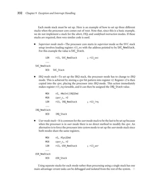 328 Chapter 9 Exception and Interrupt Handling
Changing to FIQ mode means there is no requirement to save registers r8 to r12 since
these registers are banked in FIQ mode. These registers can be used to hold temporary
data, such as buffer pointers or counters. This makes FIQ ideal for servicing a single-source,
high-priority, low-latency interrupt. ■
9.2.3.1 Enabling and Disabling FIQ and IRQ Exceptions
The ARM processor core has a simple procedure to manually enable and disable interrupts
that involves modifying the cpsr when the processor is in a privileged mode.
Table 9.5 shows how IRQ and FIQ interrupts are enabled. The procedure uses three
ARM instructions.
The ﬁrst instruction MRS copies the contents of the cpsr into register r1. The second
instruction clears the IRQ or FIQ mask bit. The third instruction then copies the updated
contents in register r1 back into the cpsr, enabling the interrupt request. The postﬁx _c iden-
tiﬁes that the bit ﬁeld being updated is the control ﬁeld bit [7:0] of the cpsr. (For more details
see Chapter 2.) Table 9.6 shows a similar procedure to disable or mask an interrupt request.
It is important to understand that the interrupt request is either enabled or disabled
only once the MSR instruction has completed the execution stage of the pipeline. Interrupts
can still be raised or masked prior to the MSR completing this stage.
Table 9.5 Enabling an interrupt.
cpsr value IRQ FIQ
Pre nzcvqjIFt_SVC nzcvqjIFt_SVC
Code enable_irq
MRS r1, cpsr
BIC r1, r1, #0x80
MSR cpsr_c, r1
enable_fiq
MRS r1, cpsr
BIC r1, r1, #0x40
MSR cpsr_c, r1
Post nzcvqjiFt_SVC nzcvqjIft_SVC
Table 9.6 Disabling an interrupt.
cpsr IRQ FIQ
Pre nzcvqjift_SVC nzcvqjift_SVC
Code disable_irq
MRS r1, cpsr
ORR r1, r1, #0x80
MSR cpsr_c, r1
disable_fiq
MRS r1, cpsr
ORR r1, r1, #0x40
MSR cpsr_c, r1
Post nzcvqjIft_SVC nzcvqjiFt_SVC
 