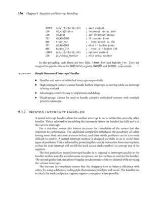 332 Chapter 9 Exception and Interrupt Handling
Each mode stack must be set up. Here is an example of how to set up three different
stacks when the processor core comes out of reset. Note that, since this is a basic example,
we do not implement a stack for the abort, FIQ, and undeﬁned instruction modes. If these
stacks are required, then very similar code is used.
■ Supervisor mode stack—The processor core starts in supervisor mode so the SVC stack
setup involves loading register r13_svc with the address pointed to by SVC_NewStack.
For this example the value is SVC_Stack.
LDR r13, SVC_NewStack ; r13_svc
...
SVC_NewStack
DCD SVC_Stack
■ IRQ mode stack—To set up the IRQ stack, the processor mode has to change to IRQ
mode. This is achieved by storing a cpsr bit pattern into register r2. Register r2 is then
copied into the cpsr, placing the processor into IRQ mode. This action immediately
makes register r13_irq viewable, and it can then be assigned the IRQ_Stack value.
MOV r2, #NoInt|IRQ32md
MSR cpsr_c, r2
LDR r13, IRQ_NewStack ; r13_irq
...
IRQ_NewStack
DCD IRQ_Stack
■ User mode stack—It is common for the user mode stack to be the last to be set up because
when the processor is in user mode there is no direct method to modify the cpsr. An
alternative is to force the processor into system mode to set up the user mode stack since
both modes share the same registers.
MOV r2, #Sys32md
MSR cpsr_c, r2
LDR r13, USR_NewStack ; r13_usr
...
USR_NewStack
DCD USR_Stack
Using separate stacks for each mode rather than processing using a single stack has one
main advantage: errant tasks can be debugged and isolated from the rest of the system. ■
 