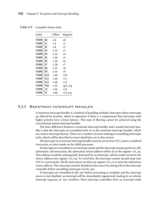338 Chapter 9 Exception and Interrupt Handling
required, the handler may take several actions: reenabling interrupts and/or performing a
context switch.
Reenabling interrupts involves switching out of IRQ mode to either SVC or system
mode. Interrupts cannot simply be reenabled when in IRQ mode because this would
lead to possible link register r14_irq corruption, especially if an interrupt occurred after
the execution of a BL instruction. This problem will be discussed in more detail in
Section 9.3.3.
Performing a context switch involves ﬂattening (emptying) the IRQ stack because the
handler does not perform a context switch while there is data on the IRQ stack. All registers
saved on the IRQ stack must be transferred to the task’s stack, typically on the SVC stack.
The remaining registers must then be saved on the task stack. They are transferred to a
reserved block of memory on the stack called a stack frame.
Example
9.9
This nested interrupt handler example is based on the ﬂow diagram in Figure 9.9. The rest
of this section will walk through the handler and describe in detail the various stages.
Maskmd EQU 0x1f ; processor mode mask
SVC32md EQU 0x13 ; SVC mode
I_Bit EQU 0x80 ; IRQ bit
FRAME_R0 EQU 0x00
FRAME_R1 EQU FRAME_R0+4
FRAME_R2 EQU FRAME_R1+4
FRAME_R3 EQU FRAME_R2+4
FRAME_R4 EQU FRAME_R3+4
FRAME_R5 EQU FRAME_R4+4
FRAME_R6 EQU FRAME_R5+4
FRAME_R7 EQU FRAME_R6+4
FRAME_R8 EQU FRAME_R7+4
FRAME_R9 EQU FRAME_R8+4
FRAME_R10 EQU FRAME_R9+4
FRAME_R11 EQU FRAME_R10+4
FRAME_R12 EQU FRAME_R11+4
FRAME_PSR EQU FRAME_R12+4
FRAME_LR EQU FRAME_PSR+4
FRAME_PC EQU FRAME_LR+4
FRAME_SIZE EQU FRAME_PC+4
IRQ_Entry ; instruction state : comment
SUB r14,r14,#4 ; 2 :
STMDB r13!,{r0-r3,r12,r14} ; 2 : save context
service interrupt
BL read_RescheduleFlag ; 3 : more processing
 