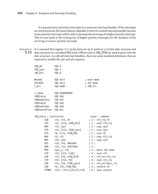 340 Chapter 9 Exception and Interrupt Handling
The entry point for this example handler uses the same code as for the simple
nonnested interrupt handler. The link register r14 is ﬁrst modiﬁed so that it points to
the correct return address, and then the context plus the link register r14 are saved onto
the IRQ stack.
An interrupt service routine then services the interrupt. When servicing is complete or
partially complete, control is passed back to the handler. The handler then calls a function
called read_RescheduleFlag, which determines whether further processing is required.
It returns a nonzero value in register r0 if no further processing is required; otherwise it
returns a zero. Note we have not included the source for read_RescheduleFlag because
it is implementation speciﬁc.
The return ﬂag in register r0 is then tested. If the register is not equal to zero, the handler
restores context and returns control back to the suspended task.
Registerr0issettozero, indicatingthatfurtherprocessingisrequired. Theﬁrstoperation
is to save the spsr, so a copy of the spsr_irq is moved into register r2. The spsr can then be
stored in the stack frame by the handler later on in the code.
The IRQ stack address pointed to by register r13_irq is copied into register r0 for later
use. The next step is to ﬂatten (empty) the IRQ stack. This is done by adding 6 * 4 bytes to
the top of the stack because the stack grows downwards and an ADD instruction can be used
to set the stack.
The handler does not need to worry about the data on the IRQ stack being corrupted
by another nested interrupt because interrupts are still disabled and the handler will not
reenable the interrupts until the data on the IRQ stack has been recovered.
The handler then switches to SVC mode; interrupts are still disabled. The cpsr is copied
into register r1 and modiﬁed to set the processor mode to SVC. Register r1 is then written
back into the cpsr, and the current mode changes to SVC mode. A copy of the new cpsr is
left in register r1 for later use.
The next stage is to create a stack frame by extending the stack by the stack frame size.
Registers r4 to r11 can be saved onto the stack frame, which will free up enough registers to
allow us to recover the remaining registers from the IRQ stack still pointed to by register r0.
At this stage the stack frame will contain the information shown in Table 9.7. The only
registers that are not in the frame are the registers that are stored upon entry to the IRQ
handler.
Table 9.8 shows the registers in SVC mode that correspond to the existing IRQ registers.
The handler can now retrieve all the data from the IRQ stack, and it is safe to reenable
interrupts.
IRQ exceptions are reenabled, and the handler has saved all the important registers. The
handler can now complete the stack frame. Table 9.9 shows a completed stack frame that
can be used either for a context switch or to handle a nested interrupt.
At this stage the remainder of the interrupt servicing may be handled. A context switch
may be performed by saving the current value of register r13 in the current task’s control
block and loading a new value for register r13 from the new task’s control block.
It is now possible to return to the interrupted task/handler, or to another task if a context
switch occurred. ■
 