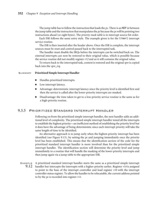 348 Chapter 9 Exception and Interrupt Handling
Disable interrupts
1.
2.
3.
4.
Save minimum context
Get external interrupt
status
Identify interrupt
priority and mask off
lower-priority
interrupts and enable
IRQs
5. Jump to service
routine
Switch on internal
interrupts followed
by external interrupt
6. Create a context
Interrupt
9.
8.
Restore context
Return to task
7.
Service
interrupt
Figure9.11 Priority interrupt handler.
IRQRawStatus EQU 0x4
IRQEnable EQU 0x8
IRQEnableSet EQU 0x8
IRQEnableClear EQU 0xc
 