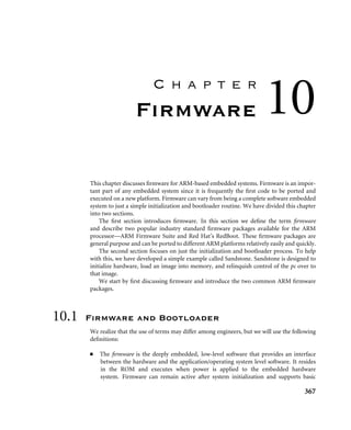 9.3 Interrupt Handling Schemes 363
Summary Prioritized Grouped Interrupt Handler
■ Mechanism for handling interrupts that are grouped into different priority levels.
■ Low interrupt latency.
■ Advantage: useful when the embedded system has to handle a large number of inter-
rupts, and also reduces the response time since the determining of the priority level is
shorter.
■ Disadvantage: determining how the interrupts are grouped together.
9.3.8 VIC PL190 Based Interrupt Service Routine
To take advantage of the vector interrupt controller, the IRQvector entry has to be modiﬁed.
0x00000018 LDR pc,[pc,#-0xff0] ; IRQ pc=mem32[0xfffff030]
This instruction loads an ISR address from the memory mapped location 0xffffff030 into
the pc which bypasses any software interrupt handler since the interrupt source can be
obtained directly from the hardware. It also reduces interrupt latency since there is only a
single jump to a speciﬁc ISR.
Here is an example of VIC service routine:
INTON EQU 0x0000 ; enable interrupts
SYS32md EQU 0x1f ; system mode
IRQ32md EQU 0x12 ; IRQ mode
I_Bit EQU 0x80
VICBaseAddr EQU 0xfffff000 ; addr of VIC ctrl
VICVectorAddr EQU VICBaseAddr+0x30 ; isr address of int
vector_service_routine
SUB r14,r14,#4 ; r14-=4
STMFD r13!, {r0-r3,r12,r14} ; save context
MRS r12, spsr ; copy spsr
STMFD r13!,{r12} ; save spsr
clear the interrupt source
MSR cpsr_c, #INTON|SYS32md ; cpsr_c=ift_sys
interrupt service code
MSR cpsr_c, #I_Bit|IRQ32md ; cpsr_c=Ift_irq
LDMFD r13!, {r12} ; restore (spsr_irq)
MSR spsr_cxsf, r12 ; restore spsr
LDR r1,=VICVectorAddr ; load VectorAddress
STR r0, [r1] ; servicing complete
LDMFD r13!, {r0-r3,r12,pc}ˆ ; return
 