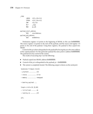 374 Chapter 10 Firmware
We will take you through these steps, trying to avoid as much as possible the platform-
speciﬁc parts. You should note that some speciﬁc parts are unavoidable (for example,
conﬁguring system registers and memory remapping).
The initial goal of Sandstone is to set up the target platform environment so that it can
provide some form of feedback to indicate that the ﬁrmware is running and has control of
the platform.
10.2.2.1 Step 1: Take the Reset Exception
Execution begins with a Reset exception. Only the reset vector entry is required in the
default vector table. It is the very ﬁrst instruction executed. You can see from the code
here that all the vectors, apart from the reset vector, branch to a unique dummy handler—a
branch instruction that causes an inﬁnite loop. It is assumed that no exception or interrupt
will occur during the operation of Sandstone. The reset vector is used to move the execution
ﬂow to the second stage.
AREA start,CODE,READONLY
ENTRY
sandstone_start
B sandstone_init1 ; reset vector
B ex_und ; undefined vector
B ex_swi ; swi vector
B ex_pabt ; prefetch abort vector
B ex_dabt ; data abort vector
NOP ; not used...
B int_irq ; irq vector
B int_fiq ; fiq vector
ex_und B ex_und ; loop forever
ex_swi B ex_swi ; loop forever
ex_dabt B ex_dabt ; loop forever
ex_pabt B ex_pabt ; loop forever
int_irq B int_irq ; loop forever
int_fiq B int_fiq ; loop forever
sandstone_start is located at address 0x00000000.
The results of executing step 1 are the following:
■ Dummy handlers are set up.
■ Control is passed to code to initialize the hardware.
 