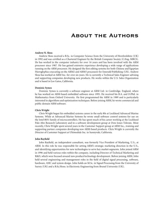 About the Authors
Andrew N. Sloss
Andrew Sloss received a B.Sc. in Computer Science from the University of Herefordshire (UK)
in 1992 and was certiﬁed as a Chartered Engineer by the British Computer Society (C.Eng, MBCS).
He has worked in the computer industry for over 16 years and has been involved with the ARM
processor since 1987. He has gained extensive experience developing a wide range of applications
running on the ARM processor. He designed the ﬁrst editing systems for both Chinese and Egyptian
Hieroglyphics executing on the ARM2 and ARM3 processors for Emerald Publishing (UK). Andrew
Sloss has worked at ARM Inc. for over six years. He is currently a Technical Sales Engineer advising
and supporting companies developing new products. He works within the U.S. Sales Organization
and is based in Los Gatos, California.
Dominic Symes
Dominic Symes is currently a software engineer at ARM Ltd. in Cambridge, England, where
he has worked on ARM-based embedded software since 1995. He received his B.A. and D.Phil. in
Mathematics from Oxford University. He ﬁrst programmed the ARM in 1989 and is particularly
interested in algorithms and optimization techniques. Before joining ARM, he wrote commercial and
public domain ARM software.
Chris Wright
Chris Wright began his embedded systems career in the early 80s at Lockheed Advanced Marine
Systems. While at Advanced Marine Systems he wrote small software control systems for use on
the Intel 8051 family of microcontrollers. He has spent much of his career working at the Lockheed
Palo Alto Research Laboratory and in a software development group at Dow Jones Telerate. Most
recently, Chris Wright spent several years in the Customer Support group at ARM Inc., training and
supporting partner companies developing new ARM-based products. Chris Wright is currently the
Director of Customer Support at Ultimodule Inc. in Sunnyvale, California.
John Rayﬁeld
John Rayﬁeld, an independent consultant, was formerly Vice President of Marketing, U.S., at
ARM. In this role he was responsible for setting ARM’s strategic marketing direction in the U.S.,
and identifying opportunities for new technologies to serve key market segments. John joined ARM
in 1996 and held various roles within the company, including Director of Technical Marketing and
R&D, which were focused around new product/technology development. Before joining ARM, John
held several engineering and management roles in the ﬁeld of digital signal processing, software,
hardware, ASIC and system design. John holds an M.Sc. in Signal Processing from the University of
Surrey (UK) and a B.Sc.Hons. in Electronic Engineering from Brunel University (UK).
 