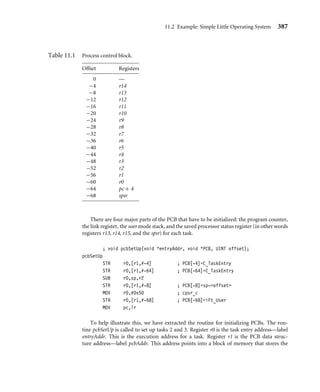 11.2 Example: Simple Little Operating System 383
change in a device. If the device state changes, then a speciﬁc action can be connected to
a particular state change.
The scheduler is an algorithm that determines which task is to be executed next. There
are many scheduling algorithms available. One of the simplest is called a round-robin
algorithm—it activates tasks in a ﬁxed cyclic order. Scheduling algorithms have to balance
efﬁciency and size with complexity.
Once the scheduler is complete, the new and old tasks have to be swapped with a context
switch. A context switch saves all the old task registers from the processor into a data
structure. Data for the new task is then loaded into the processor’s registers. (For more
details on this procedure, take a look at Section 11.2.6.)
The last component is the device driver framework—the mechanism an operating system
uses to provide a consistent interface between different hardware peripherals. The frame-
work allows a standard and easy way of integrating new support for a particular peripheral
into the operating system. For an application to access a particular peripheral there has to
be a speciﬁc device driver available. The framework must provide a safe method of accessing
the peripheral (for example, not allowing the simultaneous access of the same peripheral
by more than one application).
11.2 Example: Simple Little Operating System
We have developed a small operating system we call the Simple Little Operating System
(SLOS). It shows how the fundamental components discussed earlier come together in
a complete operating system. We have chosen the ARM7TDMI since it is the simplest core
in the ARM family. For a development environment we use the ARM Developers’ Suite
version 1.2, and for a target the Evaluator-7T from ARM. It should be relatively easy to
modify SLOS to build in other development environments. SLOS is loaded and executed
using the Sandstone ﬁrmware described in Chapter 10.
SLOS is a preemptive operating system. A periodic interrupt activates a dormant task.
For simplicity, all the tasks and device drivers are static; that is, they are created at build
time and not while the system is running. SLOS also provides a device driver framework,
discussed in Section 11.2.7.
SLOS is designed to execute on an ARM7TDMI core with no memory management
unit or protection unit. It is assumed that the memory map has already been conﬁgured by
the initialization code (in this case, Sandstone, found in Chapter 10). SRAM is required to
be located between 0x00000000 to 0x00080000, and the base conﬁguration registers must
be set to address 0x03ff0000.
SLOS is loaded at address 0x00000000, where the vector table is located. This is the
same address as the entry point into SLOS. It is important that the ARM processor is in
SVC mode when the ﬁrmware hands over control because SVC mode is a privileged mode
and hence allows the initialization code to change modes by accessing the cpsr. We take
advantage of this to set up the stacks in IRQ and system mode.
 