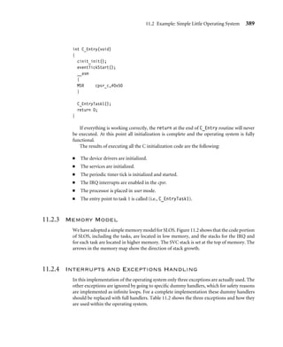 11.2 Example: Simple Little Operating System 385
Finally, the slos/build/src/apps directory holds all the applications/tasks for a par-
ticular conﬁguration. For instance, for the Evaluator-7T implementation, there are three
applications/tasks.
11.2.2 Initialization
There are three main stages of initializing SLOS—startup, executing process control block
(PCB) setup code, and executing the C initialization code. The startup code sets up the
FIQ registers and the system, SVC, and IRQ mode stacks. In the next stage, the PCB, which
contains the state of each task, is set up, including all the ARM registers. It is used to store
and restore task state during a context switch. The setup code sets the process control block
to an initial start state. The ﬁnal C initialization stage calls the device driver, event handler,
and periodic timer initialization routines. Once complete, the ﬁrst task can be invoked.
Control is passed to SLOS through the reset vector. The vectorReset is a location in
memory that holds the start address of the initialization code. It is assumed that the ﬁrmware
has left the processor in SVC mode, which allows the operating system initialization code to
have full access to the cpsr. The ﬁrst operating system instruction loads the pc with the start
address of the initialization code, or coreInitialization. You can see from the vector
table, shown here, that this instruction loads a word using the load pc-relative instruction.
The assembler tool has already calculated the offset value using the difference between the
pc and the address of the vectorReset.
AREA ENTRYSLOS,CODE,READONLY
ENTRY
LDR pc, vectorReset
LDR pc, vectorUndefined
LDR pc, vectorSWI
LDR pc, vectorPrefetchAbort
LDR pc, vectorDataAbort
LDR pc, vectorReserved
LDR pc, vectorIRQ
LDR pc, vectorFIQ
vectorReset DCD coreInitialize
vectorUndefined DCD coreUndefinedHandler
vectorSWI DCD coreSWIHandler
vectorPrefetchAbort DCD corePrefetchAbortHandler
vectorDataAbort DCD coreDataAbortHandler
vectorReserved DCD coreReservedHandler
vectorIRQ DCD coreIRQHandler
vectorFIQ DCD coreFIQHandler
 
