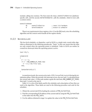 390 Chapter 11 Embedded Operating Systems
0x03ff0000
Microcontroller
registers
SVC stack
System/User/Task1 stack base
Task3 stack base
Task2 stack base
IRQ stack base
Code
0x00080000
0x00040000
0x00020000
0x00010000
0x00009000
0x00000000
Figure11.2 Memory map.
Table 11.2 Exception assignment.
Exception Purpose
Reset initialize the operating system
SWI mechanism to access device drivers
IRQ mechanism to service events
11.2.4.1 Reset Exception
The reset vector is only called once during the initialization phase. In theory, it could
be called again to reinitialize the system—for example, in response to a watchdog timer
event resetting the processor. Watchdog timers are used to reset a system when prolonged
inactivity occurs.
11.2.4.2 SWI Exception
Wheneveradevicedriveriscalledfromanapplication, thecallgoesthroughtheSWIhandler
mechanism. The SWI instruction forces the processor to change from user to SVC mode.
 