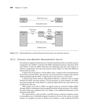 12.1 The Memory Hierarchy and Cache Memory
12.1.1 Caches and Memory Management Units
12.2 Cache Architecture
12.2.1 Basic Architecture of a Cache Memory
12.2.2 Basic Operation of a Cache Controller
12.2.3 The Relationship between Cache and Main Memory
12.2.4 Set Associativity
12.2.5 Write Buffers
12.2.6 Measuring Cache Efﬁciency
12.3 Cache Policy
12.3.1 Write Policy—Writeback or Writethrough
12.3.2 Cache Line Replacement Policies
12.3.3 Allocation Policy on a Cache Miss
12.4 Coprocessor 15 and Caches
12.5 Flushing and Cleaning Cache Memory
12.5.1 Flushing ARM Cached Cores
12.5.2 Cleaning ARM Cached Cores
12.5.3 Cleaning the D-Cache
12.5.4 Cleaning the D-Cache Using Way and Set Index Addressing
12.5.5 Cleaning the D-Cache Using the Test-Clean Command
12.5.6 Cleaning the D-Cache in Intel XScale SA-110 and Intel StrongARM Cores
12.5.7 Cleaning and Flushing Portions of a Cache
12.6 Cache Lockdown
12.6.1 Locking Code and Data in Cache
12.6.2 Locking a Cache by Incrementing the Way Index
12.6.3 Locking a Cache Using Lock Bits
12.6.4 Locking Cache Lines in the Intel XScale SA-110
12.7 Caches and Software Performance
12.8 Summary
 