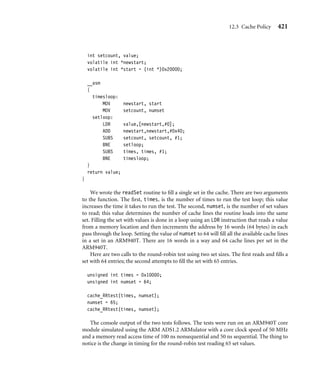 12.2 Cache Architecture 417
The efﬁciency of the write buffer depends on the ratio of main memory writes to the
number of instructions executed. Over a given time interval, if the number of writes to
main memory is low or sufﬁciently spaced between other processing instructions, the write
buffer will rarely ﬁll. If the write buffer does not ﬁll, the running program continues
to execute out of cache memory using registers for processing, cache memory for reads
and writes, and the write buffer for holding evicted cache lines while they drain to main
memory.
A write buffer also improves cache performance; the improvement occurs during cache
line evictions. If the cache controller evicts a dirty cache line, it writes the cache line to the
write buffer instead of main memory. Thus the new cache line data will be available sooner,
and the processor can continue operating from cache memory.
Data written to the write buffer is not available for reading until it has exited the write
buffer to main memory. The same holds true for an evicted cache line: it too cannot be
read while it is in the write buffer. This is one of the reasons that the FIFO depth of a write
buffer is usually quite small, only a few cache lines deep.
Some write buffers are not strictly FIFO buffers. The ARM10 family, for example,
supports coalescing—the merging of write operations into a single cache line. The write
buffer will merge the new value into an existing cache line in the write buffer if they
represent the same data block in main memory. Coalescing is also known as write merging,
write collapsing, or write combining.
12.2.6 Measuring Cache Efﬁciency
There are two terms used to characterize the cache efﬁciency of a program: the cache
hit rate and the cache miss rate. The hit rate is the number of cache hits divided by the
total number of memory requests over a given time interval. The value is expressed as
a percentage:
hit rate =

cache hits
memory requests

× 100
The miss rate is similar in form: the total cache misses divided by the total number of
memory requests expressed as a percentage over a time interval. Note that the miss rate also
equals 100 minus the hit rate.
The hit rate and miss rate can measure reads, writes, or both, which means that the
terms can be used to describe performance information in several ways. For example,
there is a hit rate for reads, a hit rate for writes, and other measures of hit and miss
rates.
Two other terms used in cache performance measurement are the hit time—the time it
takes to access a memory location in the cache and the miss penalty—the time it takes to
load a cache line from main memory into cache.
 