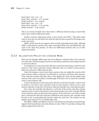 418 Chapter 12 Caches
12.3 Cache Policy
There are three policies that determine the operation of a cache: the write policy, the
replacement policy, and the allocation policy. The cache write policy determines where
data is stored during processor write operations. The replacement policy selects the cache
line in a set that is used for the next line ﬁll during a cache miss. The allocation policy
determines when the cache controller allocates a cache line.
12.3.1 Write Policy—Writeback or Writethrough
When the processor core writes to memory, the cache controller has two alternatives for
its write policy. The controller can write to both the cache and main memory, updating
the values in both locations; this approach is known as writethrough. Alternatively, the
cache controller can write to cache memory and not update main memory, this is known
as writeback or copyback.
12.3.1.1 Writethrough
When the cache controller uses a writethrough policy, it writes to both cache and main
memory when there is a cache hit on write, ensuring that the cache and main memory
stay coherent at all times. Under this policy, the cache controller performs a write to
main memory for each write to cache memory. Because of the write to main memory,
a writethrough policy is slower than a writeback policy.
12.3.1.2 Writeback
When a cache controller uses a writeback policy, it writes to valid cache data memory
and not to main memory. Consequently, valid cache lines and main memory may contain
different data. The cache line holds the most recent data, and main memory contains older
data, which has not been updated.
Caches conﬁgured as writeback caches must use one or more of the dirty bits in the
cache line status information block. When a cache controller in writeback writes a value to
cache memory, it sets the dirty bit true. If the core accesses the cache line at a later time, it
knows by the state of the dirty bit that the cache line contains data not in main memory. If
the cache controller evicts a dirty cache line, it is automatically written out to main memory.
The controller does this to prevent the loss of vital information held in cache memory and
not in main memory.
One performance advantage a writeback cache has over a writethrough cache is in the
frequent use of temporary local variables by a subroutine. These variables are transient in
nature and never really need to be written to main memory. An example of one of these
 