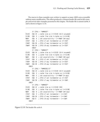 12.5 Flushing and Cleaning Cache Memory 425
Table 12.3 CP15:c7:Cm commands to ﬂush the entire cache.
Command MCR instruction Core support
Flush cache MCR p15, 0, Rd, c7, c7, 0 ARM720T, ARM920T, ARM922T, ARM926EJ-S,
ARM1022E, ARM1026EJ-S, StrongARM, XScale
Flush data cache MCR p15, 0, Rd, c7, c6, 0 ARM920T, ARM922T, ARM926EJ-S, ARM940T,
ARM946E-S, ARM1022E, ARM1026EJ-S,
StrongARM, XScale
Flush instruction cache MCR p15, 0, Rd, c7, c5, 0 ARM920T, ARM922T, ARM926EJ-S, ARM940T,
ARM946E-S, ARM1022E, ARM1026EJ-S,
StrongARM, XScale
■ flushCache ﬂushes both the I-cache and D-cache.
The routines have no input parameters and are called from C with the following
prototypes:
void flushCache(void); /* flush all cache */
void flushDCache(void); /* flush D-cache */
void flushICache(void); /* flush I-cache */
Example
12.2
This example begins by ﬁltering the cores into groups based on the commands that they
support.
We use a macro called CACHEFLUSH to help in the creation of the routines. The
macro starts by setting the core register written to the CP15:c7:Cm to zero. Then it inserts
the speciﬁc MCR instruction depending on the type of cache operation needed and its
availability within each core.
IF {CPU} = ARM720T :LOR: 
{CPU} = ARM920T :LOR: 
{CPU} = ARM922T :LOR: 
{CPU} = ARM926EJ-S :LOR: 
{CPU} = ARM940T :LOR: 
{CPU} = ARM946E-S :LOR: 
{CPU} = ARM1022E :LOR: 
{CPU} = ARM1026EJ-S :LOR: 
{CPU} = SA-110 :LOR: 
{CPU} = XSCALE
c7f RN 0 ; register in CP17:c7 format
 