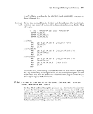 12.5 Flushing and Cleaning Cache Memory 431
All values in the header ﬁle are either a size expressed in log base two or a ﬁeld locator.
If the value is a locator, it represents the lowest bit in a bit ﬁeld in a CP15 register. For exam-
ple, the constant I7WAY points to the lowest bit in the way selection ﬁeld in the CP15:c7:c5
register. Just to be clear, the value of I7WAY is 26 in an ARM920T, ARM922T, ARM940T,
and ARM1022E, and the value is 30 in the ARM926EJ-S, ARM946E-S, and ARM1026EJ-S
(see Figure 12.11). The values are stored in this format to support bit manipulation of the
core register (Rm) moved into a CP15:Cd:Cm register when a clean command is issued
using an MCR instruction.
Thesixconstantsinthe headerﬁlethatdependonthecorearchitecturearethefollowing:
■ CSIZE is the log base two of the size of the cache in bytes; in other words, the cache size
is (1CSIZE) bytes.
■ CLINE is the log base two of the length of a cache line in bytes; the cache line length
would be (1CLINE) bytes.
■ NWAY is the number of ways and is the same as the set associativity.
■ I7SET is the number of bits that the set index is shifted to the left in the CP15:c7
command register. This value is also used to increment or decrement the set index
portion of the CP15:c7 register when sequentially accessing the cache.
■ I7WAY is the number of bits that the way index is shifted to the left in the CP15:c7
command register. This value is also used to increment or decrement the way index
portion of the CP15:c7 register when sequentially accessing the cache.
■ I9WAY is the number of bits that the way index is shifted to the left in the CP15:c9
command register. This value is also used to increment or decrement the way index
portion of the CP15:c9 register when sequentially accessing the cache.
There are two constants calculated from the core speciﬁc data:
■ SWAY is the log base two of the size of a way in bytes. The size of a way would be
(1SWAY) bytes.
■ NSET is the number of cache lines per way. This is the log base two of the size of the set
index. The number of sets would be (1NSET).
12.5.4 Cleaning the D-Cache Using Way and Set Index
Addressing
Some ARM cores support cleaning and ﬂushing a single cache line using the way and set
index to address its location in cache. The commands available to clean and ﬂush a cache
line by way are shown as MCR instructions in Table 12.5. Two commands ﬂush a cache line,
one ﬂushes an instruction cache line, and another ﬂushes a data cache line. The remaining
two commands clean the D-cache: one cleans a cache line and another cleans and ﬂushes a
cache line.
 