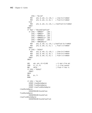 438 Chapter 12 Caches
cleanFlushDCache
STMFD sp!, {lr}
BL cleanDCache
IF {CPU} = XSCALE
BL cleanMiniDCache
ENDIF
MOV r0, #0
MCR p15,0,r0,c7,c6,0 ; flush D-cache
IF {CPU} = XSCALE
CPWAIT
ENDIF
LDMFD sp!, {pc}
cleanFlushCache
STMFD sp!, {lr}
BL cleanDCache
IF {CPU} = XSCALE
BL cleanMiniDCache
ENDIF
MOV r0, #0
MCR p15,0,r0,c7,c7,0 ; flush I-cache  D-cache
IF {CPU} = XSCALE
CPWAIT
ENDIF
LDMFD sp!, {pc}
ENDIF
IF {CPU} = XSCALE
EXPORT cleanMiniDCache
cleanMiniDCache
CACHECLEANXSCALE DcleanMini
MOV pc, lr
ENDIF
The macro then ﬁlters the needed commands to execute the clean operation for the
two processor cores. The Intel XScale uses the allocate CP15:c7 command to clean the
D-cache and reads a dedicated cached memory block to clean the mini D-cache. The Intel
StrongARM reads from a dedicated area of memory to clean its D-cache.
Finally, we use the macro several times to create the cleanDCache, cleanFlushDCache,
cleanFlushCache, and cleanMiniDCache procedures. ■
12.5.7 Cleaning and Flushing Portions of a Cache
ARM cores support cleaning and ﬂushing a single cache line by reference to the location it
represents in main memory. We show these commands as MCR instructions in Table 12.8.
 