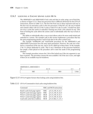 446 Chapter 12 Caches
ARM920T, ARM1022E
31 26 25
SBZ
Way
ARM940T
31 6 5 0
SBZ Way
L
ARM946E-S
31 2 1 0
SBZ Way
L
Figure12.13 CP15:c9 register format used when locking data in cache by reference to its way.
When reading or writing the lockdown base address, the format of the core register Rd
used in the MCR and MRC instructions varies slightly from processor to processor. For
each processor that uses these instructions, the format of the processor core Rd register is
shown in Figure 12.13. To ensure that the command executes properly, be sure that the Rd
register format matches that shown in the ﬁgure.
A special load command is also needed to lock instructions in cache. This special load
command copies a cache-line-sized block of main memory to a cache line in the I-cache.
The command and the format for the Rd register used in the instruction are shown in Table
12.11 and Figure 12.14.
The following example shows lockDCache and lockICache routines for processors
supporting lockdown using incremented way addressing. The return value for the two
routines is the next available victim pointer base address.
Example
12.7
The ﬁrst part of the routine deﬁnes the registers used in the macro CACHELOCKBYWAY. The
macro also uses constants in the header ﬁle cache.h shown in Figure 12.10.
Table 12.11 Command to lock a cache line in the I-cache.
Command MCR instruction Processor core
Prefetch I-cache
line by address
MCR p15, 0, Rd, c7, c13, 1 ARM920T, ARM922T, ARM926EJ-S,
ARM940T, ARM946E-S, ARM1022E,
ARM1026EJ-S, StrongARM, XScale
 