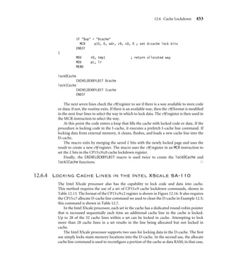 12.6 Cache Lockdown 449
ENDIF
10
IF $op = Icache
MCR p15, 0, c9f, c9, c0, 1 ; set victim
ENDIF
IF $op = Dcache
MCR p15, 0, c9f, c9, c0, 0 ; set victim
ENDIF
MOV count, #(1  NSET)-1
5
IF $op = Icache
MCR p15, 0, adr, c7, c13, 1 ; load code cacheline
ADD adr, adr, #1  CLINE ; cline addr =+ 1
ENDIF
IF $op = Dcache
LDR tmp1, [adr], #1  CLINE ; load data cacheline
ENDIF
SUBS count, count, #1
BNE %BT5
ADD c9f, c9f, #1  I9WAY ; victim pointer =+ 1
SUBS nw, nw, #1 ; way counter =- 1
BNE %BT10 ; repeat for # of ways
2
IF {CPU} = ARM940T :LOR: {CPU} = ARM946E-S
BIC r0, c9f, #1  31 ; clear lock bit  r0=victim
ENDIF
IF $op = Icache
MCR p15, 0, r0, c9, c0, 1 ; set victim counter
ENDIF
IF $op = Dcache
MCR p15, 0, r0, c9, c0, 0 ; set victim counter
ENDIF
1
MOV pc, lr
MEND
lockDCache
CACHELOCKBYWAY Dcache
lockICache
CACHELOCKBYWAY Icache
ENDIF
Finally, the macro is used twice to create the lockDCache and lockICache functions. ■
 