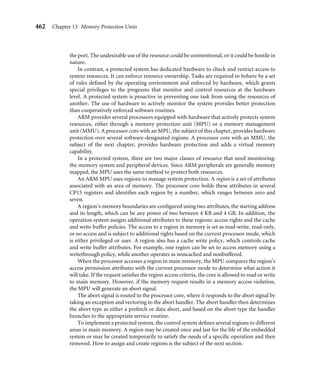 458 Chapter 12 Caches
Table 12.14 ARM cached core features.
Cache Cache Write
Cache Cache size line size lockdown buffer size
Core type (kilobytes) (words) Associativity Location support (words)
ARM720T uniﬁed 8 4 4-way logical no 8
ARM740T uniﬁed 4 or 8 4 4-way yes 1/4 8
ARM920T split 16/16 D + I 8 64-way logical yes 1/64 16
ARM922T split 8/8 D + I 8 64-way logical yes 1/64 16
ARM940T split 4/4 D + I 4 64-way yes 1/64 8
ARM926EJ-S split 4–128/4–128 D + I 8 4-way logical yes 1/4 16
ARM946E-S split 4–128/4–128 D + I 4 4-way yes 1/4 4
ARM1022E split 16/16 D + I 8 64-way logical yes 1/64 16
ARM1026EJ-S split 4–128/4–128 D + I 8 4-way logical yes 1/4 8
Intel StrongARM split 16/16 D + I 4 32-way logical no 32
Intel XScale split 32/32 D + I 8 32-way logical yes 1/32 32
2 D 8 2-way logical no
indicating where a cache line was loaded from main memory. There are two common status
bits within the cache: the valid bit and the dirty bit. The valid bit is set when the associated
cache line contains active memory. The dirty bit is active when the cache is using a writeback
policy and new data has been written to cache memory.
The placement of a cache before or after the MMU is either physical or logical. A logical
cache is placed between the processor core and the MMU, and references code and data in
a virtual address space. A physical cache is placed between the MMU and main memory,
and references code and data memory using physical addresses.
A direct-mapped cache is a very simple cache architecture where there is a single location
in cache for a given main memory location. A direct-mapped cache is subject to thrashing.
To reduce thrashing, a cache is divided into smaller equal units called ways. The use of
ways provides multiple storage locations in cache for a single main memory address. These
caches are known as set associative caches.
The core bus architecture helps determine the design of a cached system. A Von
Neumann architecture uses a uniﬁed cache to store code and data. A Harvard architecture
uses a split cache: it has one cache for instructions and a separate cache for data.
The cache replacement policy determines which cache line is selected for replacement
on a cache miss. The conﬁgured policy deﬁnes the algorithm a cache controller uses to select
a cache line from the available set in cache memory. The cache line selected for replacement
is a victim. The two replacement policies available in ARM cached cores are pseudorandom
and round-robin.
 
