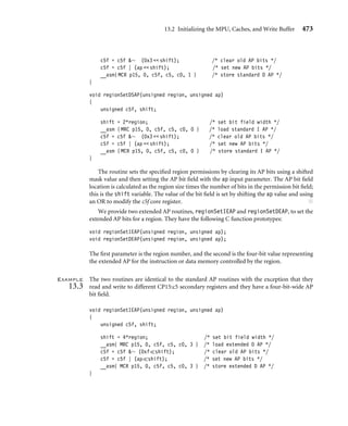 13.2 Initializing the MPU, Caches, and Write Buffer 469
The ﬁrst instruction loads core register r2 with the size and starting address of data
region 5, and the second instruction loads core register r3 with the size and starting
address of instruction region 5. The ARM940T is the only processor core that has separate
instruction and data regions.
Example
13.1
The following example code shows how to set the starting address, size of a region, and the
enable bit. The routine regionSet has the following C prototype:
void regionSet(unsigned region, unsigned address,
unsigned sizeN, unsigned enable);
The routine has four unsigned integer inputs: the region to conﬁgure, the starting address
oftheregion, theencodedsizeNoftheregion, andwhethertheregionisenabledordisabled.
It is a good idea to disable a region while changing its attributes and then reenabling it when
the changes are complete.
To make the routine work for all four available versions of an MPU processor, we uniﬁed
the ARM940T region space by conﬁguring the instruction and data regions with the size
and starting address information. To do this, we wrote a macro called SET_REGION with
two parts, one for the ARM940T and one for the other cores. This allows the same routine
to support the four MPU cores.
#if defined( __TARGET_CPU_ARM940T)
#define SET_REGION(REGION) 
/* set Data region base  size */ 
__asm{MCR p15, 0, c6f, c6, c ## REGION, 0 } 
/* set Instruction region base  size */ 
__asm{MCR p15, 0, c6f, c6, c ## REGION, 1 }
#endif
#if defined(__TARGET_CPU_ARM946E_S) | 
defined(__TARGET_CPU_ARM1026EJ_S)
#define SET_REGION(REGION_NUMBER) 
/* set region base  size */ 
__asm{MCR p15, 0, c6f, c6, c ## REGION_NUMBER, 0 }
#endif
void regionSet(unsigned region, unsigned address,
unsigned sizeN, unsigned enable)
{
unsigned int c6f;
c6f = enable | (sizeN  1) | address;
switch (region)
 
