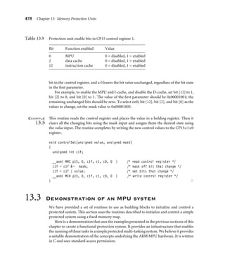 474 Chapter 13 Memory Protection Units
void regionSetDEAP(unsigned region, unsigned ap)
{
unsigned c5f, shift;
shift = 4*region; /* set bit field width */
__asm{ MRC p15, 0, c5f, c5, c0, 2 } /* load extended I AP */
c5f = c5f ∼ (0xf  shift); /* clear old AP bits */
c5f = c5f | (ap  shift); /* set new AP bits */
__asm{ MCR p15, 0, c5f, c5, c0, 2 } /* store extended I AP */
}
Each routine sets the speciﬁed region permissions by clearing its AP bits using a shifted
mask value and then setting the AP bit ﬁeld with the ap input parameter. The AP bit ﬁeld
location is calculated as the region size times the number of bits in the permission bit ﬁeld;
this is the shift variable. The value of the bit ﬁeld is set by shifting the ap value and using
an OR to modify the c5f core register. ■
13.2.3 Setting Region Cache and Write Buffer
Attributes
Three CP15 registers control the cache and write buffer attributes for each core. Two
registers, CP15:c2:c0:0 and CP15:c2:c0:1, hold the D-cache and I-cache region attributes.
A third, CP15:c3:c0:0, holds the region write buffer attributes and applies to memory data
regions. (Refer to Figure 13.5 and Table 13.7 for details.)
Register CP15:c2:c0:1 contains the cache conﬁguration data for all eight instruction
regions, and register CP15:c2:c0:0 contains all eight data regions. Both registers use the
same bit ﬁeld encoding.
The cache bit determines if the cache is enabled for a given address within the region.
In the ARM740T and ARM940T, the cache is always searched, regardless of the state of the
c0
c7 c6 c5 c4 c3 c2 c1
CP15:c2:c0:0—D-cache
b0
b7 b6 b5 b4 b3 b2 b1
CP15:c3:c0:0—write buffer
1
5
6
31 2
3
4
7 0
SBZ
SBZ
SBZ = “should be zero”
CP15:c2:c0:1—I-cache
1
5
6
31 2
3
4
7 0
Figure13.5 CP15:c2 cache and CP15:c3 write buffer region registers.
 