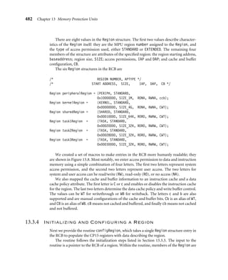 478 Chapter 13 Memory Protection Units
Table 13.9 Protection unit enable bits in CP15 control register 1.
Bit Function enabled Value
0 MPU 0 = disabled, 1 = enabled
2 data cache 0 = disabled, 1 = enabled
12 instruction cache 0 = disabled, 1 = enabled
bit in the control register, and a 0 leaves the bit value unchanged, regardless of the bit state
in the ﬁrst parameter.
For example, to enable the MPU and I-cache, and disable the D-cache, set bit [12] to 1,
bit [2] to 0, and bit [0] to 1. The value of the ﬁrst parameter should be 0x00001001; the
remaining unchanged bits should be zero. To select only bit [12], bit [2], and bit [0] as the
values to change, set the mask value to 0x00001005.
Example
13.5
This routine reads the control register and places the value in a holding register. Then it
clears all the changing bits using the mask input and assigns them the desired state using
the value input. The routine completes by writing the new control values to the CP15:c1:c0
register.
void controlSet(unsigned value, unsigned mask)
{
unsigned int c1f;
__asm{ MRC p15, 0, c1f, c1, c0, 0 } /* read control register */
c1f = c1f ∼ mask; /* mask off bit that change */
c1f = c1f | value; /* set bits that change */
__asm{ MCR p15, 0, c1f, c1, c0, 0 } /* write control register */
} ■
13.3 Demonstration of an MPU system
We have provided a set of routines to use as building blocks to initialize and control a
protected system. This section uses the routines described to initialize and control a simple
protected system using a ﬁxed memory map.
Here is a demonstration that uses the examples presented in the previous sections of this
chapter to create a functional protection system. It provides an infrastructure that enables
the running of three tasks in a simple protected multi-tasking system. We believe it provides
a suitable demonstration of the concepts underlying the ARM MPU hardware. It is written
in C and uses standard access permission.
 