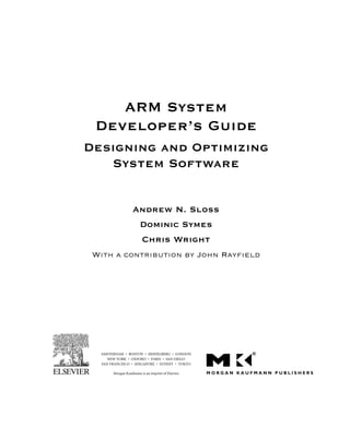 ARM System
Developer’s Guide
Designing and Optimizing
System Software
Andrew N. Sloss
Dominic Symes
Chris Wright
With a contribution by John Rayﬁeld
AMSTERDAM • BOSTON • HEIDELBERG • LONDON
NEW YORK • OXFORD • PARIS • SAN DIEGO
SAN FRANCISCO • SINGAPORE • SYDNEY • TOKYO
Morgan Kaufmann is an imprint of Elsevier
 