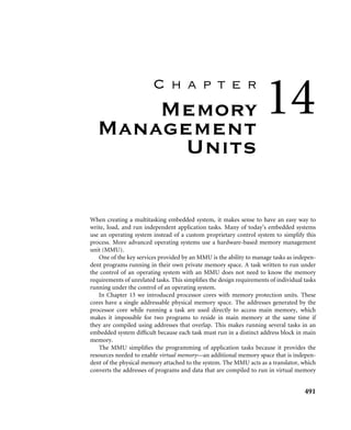 13.4 Summary 487
13.3.7 mpuSLOS
Many of the concepts and the code examples have been incorporated into a functional
control system we call mpuSLOS.
mpuSLOS is the memory protection unit variant of SLOS that was described in
Chapter 11. It can be found on the publisher’s Web site and implements the same functions
as the base SLOS with a number of important differences.
■ mpuSLOS takes full advantage of the MPU.
■ Applications are compiled and built separately from the kernel and then combined as a
single binary ﬁle. Each application is linked to execute out of a different memory area.
■ Each of the three applications are loaded into separate ﬁxed regions 32 KB in size by a
routine called the Static Application Loader. This address is the execution address of
the application. The stack pointer is set at the top of the 32 KB since each region is 32
KB in size.
■ Applications can only access hardware via a device driver call. If an application attempts
to access hardware directly, a data abort is raised. This differs from the base SLOS
variant since a data abort will not be raised when a device is accessed directly from an
application.
■ Jumping to an application involves setting up the spsr and then changing the pc to point
to the entry point to task 1 using a MOVS instruction.
■ Each time the scheduler is called, the active region 2 is changed to reﬂect the new
executing application.
13.4 Summary
There are two methods to handle memory protection. The ﬁrst method is known as unpro-
tected and uses voluntarily enforced software control routines to manage rules for task
interaction. The second method is known as protected and uses hardware and software
to enforce rules for task interaction. In a protected system the hardware protects areas of
memory by generating an abort when access permission is violated and software responds
to handle the abort routines and manage control to memory-based resources.
An ARM MPU uses regions as the primary construct for system protection. A region is
a set of attributes associated with an area of memory. Regions can overlap, allowing the use
of a background region to shield a dormant task’s memory areas from unwanted access by
the current running task.
Several steps are required to initialize the MPU, included are routines to set various
region attributes. The ﬁrst step sets the size and location of the instruction and data regions
using CP15:c6. The second step sets the access permission for each region using CP15:c5.
The third step sets the cache and write buffer attributes for each region using CP15:c2 for
 