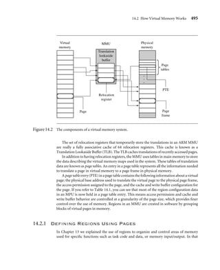 C h a p t e r
Memory
Management
Units
14
When creating a multitasking embedded system, it makes sense to have an easy way to
write, load, and run independent application tasks. Many of today’s embedded systems
use an operating system instead of a custom proprietary control system to simplify this
process. More advanced operating systems use a hardware-based memory management
unit (MMU).
One of the key services provided by an MMU is the ability to manage tasks as indepen-
dent programs running in their own private memory space. A task written to run under
the control of an operating system with an MMU does not need to know the memory
requirements of unrelated tasks. This simpliﬁes the design requirements of individual tasks
running under the control of an operating system.
In Chapter 13 we introduced processor cores with memory protection units. These
cores have a single addressable physical memory space. The addresses generated by the
processor core while running a task are used directly to access main memory, which
makes it impossible for two programs to reside in main memory at the same time if
they are compiled using addresses that overlap. This makes running several tasks in an
embedded system difﬁcult because each task must run in a distinct address block in main
memory.
The MMU simpliﬁes the programming of application tasks because it provides the
resources needed to enable virtual memory—an additional memory space that is indepen-
dent of the physical memory attached to the system. The MMU acts as a translator, which
converts the addresses of programs and data that are compiled to run in virtual memory
491
 