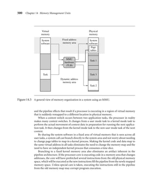 496 Chapter 14 Memory Management Units
explanation we showed regions as a hardware component of the MPU architecture. In an
MMU, regions are deﬁned as groups of page tables and are controlled completely in software
as sequential pages in virtual memory.
Since a page in virtual memory has a corresponding entry in a page table, a block of
virtual memory pages map to a set of sequential entries in a page table. Thus, a region can
be deﬁned as a sequential set of page table entries. The location and size of a region can be
held in a software data structure while the actual translation data and attribute information
is held in the page tables.
Figure 14.3 shows an example of a single task that has three regions: one for text, one
for data, and a third to support the task stack. Each region in virtual memory is mapped
to different areas in physical memory. In the ﬁgure, the executable code is located in ﬂash
memory, and the data and stack areas are located in RAM. This use of regions is typical of
operating systems that support sharing code between tasks.
With the exception of the master level 1 (L1) page table, all page tables represent 1 MB
areas of virtual memory. If a region’s size is greater than 1 MB or crosses over the 1 MB
boundary addresses that separate page tables, then the description of a region must also
Virtual
memory
Page
tables
Stack
Region 3
Region 2
Region 1
Data
Text
Physical
memory
RAM
Flash
Page
Page
frame
PTE
.
.
.
.
.
.
.
.
.
.
.
.
.
Figure14.3 An example mapping pages to page frames in an ARM with an MMU.
 