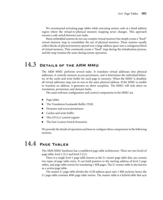 14.2 How Virtual Memory Works 497
include a list of page tables. The page tables for a region will always be derived from
sequential page table entries in the master L1 page table. However, the locations of the L2
page tables in physical memory do not need to be located sequentially. Page table levels are
explained more fully in Section 14.4.
14.2.2 Multitasking and the MMU
Page tables can reside in memory and not be mapped to MMU hardware. One way to build
a multitasking system is to create separate sets of page tables, each mapping a unique virtual
memory space for a task. To activate a task, the set of page tables for the speciﬁc task and
its virtual memory space are mapped into use by the MMU. The other sets of inactive page
tables represent dormant tasks. This approach allows all tasks to remain resident in physical
memory and still be available immediately when a context switch occurs to activate it.
By activating different page tables during a context switch, it is possible to execute
multiple tasks with overlapping virtual addresses. The MMU can relocate the execution
address of a task without the need to move it in physical memory. The task’s physical
memory is simply mapped into virtual memory by activating and deactivating page tables.
Figure 14.4 shows three views of three tasks with their own sets of page tables running at a
common execution virtual address of 0x0400000.
In the ﬁrst view, Task 1 is running, and Task 2 and Task 3 are dormant. In the second
view, Task 2 is running, and Task 1 and Task 3 are dormant. In the third view, Task 3 is
running, and Task 1 and Task 2 are dormant. The virtual memory in each of the three views
represents memory as seen by the running task. The view of physical memory is the same
in all views because it represents the actual state of real physical memory.
The ﬁgure also shows active and dormant page tables where only the running task
has an active set of page tables. The page tables for the dormant tasks remain resident in
privileged physical memory and are simply not accessible to the running task. The result is
that dormant tasks are fully protected from the active task because there is no mapping to
the dormant tasks from virtual memory.
When the page tables are activated or deactivated, the virtual-to-physical address map-
pings change. Thus, accessing an address in virtual memory may suddenly translate to a
different address in physical memory after the activation of a page table. As mentioned in
Chapter 12, the ARM processor cores have a logical cache and store cached data in virtual
memory. When this translation occurs, the caches will likely contain invalid virtual data
from the old page table mapping. To ensure memory coherency, the caches may need
cleaning and ﬂushing. The TLB may also need ﬂushing because it will have cached old
translation data.
The effect of cleaning and ﬂushing the caches and the TLB will slow system operation.
However, cleaning and ﬂushing stale code or data from cache and stale translated physical
addresses from the TLB keep the system from using invalid data and breaking.
During a context switch, page table data is not moved in physical memory; only pointers
to the locations of the page tables change.
 