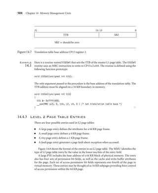 500 Chapter 14 Memory Management Units
Physical
memory
System
software
Page
tables
Task 1
Task 3
Task 2
Virtual
memory
Fixed address
memory area
Dynamic address
memory area
System
software
Task
MMU
hardware
(TLB)
Figure14.5 A general view of memory organization in a system using an MMU.
and the pipeline effects that result if a processor is executing in a region of virtual memory
that is suddenly remapped to a different location in physical memory.
When a context switch occurs between two application tasks, the processor in reality
makes many context switches. It changes from a user mode task to a kernel mode task to
perform the actual movement of context data in preparation for running the next applica-
tion task. It then changes from the kernel mode task to the new user mode task of the next
context.
By sharing the system software in a ﬁxed area of virtual memory that is seen across all
user tasks, a system call can branch directly to the system area and not worry about needing
to change page tables to map in a kernel process. Making the kernel code and data map to
the same virtual address in all tasks eliminates the need to change the memory map and the
need to have an independent kernel process that consumes a time slice.
Branching to a ﬁxed kernel memory area also eliminates an artifact inherent in the
pipeline architecture. If the processor core is executing code in a memory area that changes
addresses, the core will have prefetched several instructions from the old physical memory
space, which will be executed as the new instructions ﬁll the pipeline from the newly mapped
memory space. Unless special care is taken, executing the instructions still in the pipeline
from the old memory map may corrupt program execution.
 