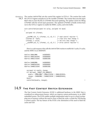 14.6 Domains and Memory Access Permission 511
1 0
P
31
ARM920T, ARM922T, ARM926EJ-S, ARM1022E
Base Victim
26 25 20 19
SBZ
1 0
P
31
ARM1026EJ-S
SBZ Victim
29 28 26 25
SBZ
SBZ = should be zero
Figure14.11 Format of the CP15:c10:c0 register.
can be assigned to 1 MB sections of virtual memory and are assigned to a section by setting
the domain bit ﬁeld in the master L1 PTE (see Figure 14.6).
When a domain is assigned to a section, it must obey the domain access rights assigned
to the domain. Domain access rights are assigned in the CP15:c3 register and control the
processor core’s ability to access sections of virtual memory.
The CP15:c3 register uses two bits for each domain to deﬁne the access permitted for
each of the 16 available domains. Table 14.5 shows the value and meaning of a domain
access bit ﬁeld. Figure 14.12 gives the format of the CP15:c3:c0 register, which holds the
domain access control information. The 16 available domains are labeled from D0 to D15
in the ﬁgure.
Even if you don’t use the virtual memory capabilities provided by the MMU, you can
still use these cores as simple memory protection units: ﬁrst, by mapping virtual memory
directly to physical memory, assigning a different domain to each task, then using domains
to protect dormant tasks by assigning their domain access to “no access.”
Table 14.5 Domain access bit assignments.
Access Bit ﬁeld value Comments
Manager 11 access is uncontrolled, no permission aborts generated
Reserved 10 unpredictable
Client 01 access controlled by permission values set in PTE
No access 00 generates a domain fault
 