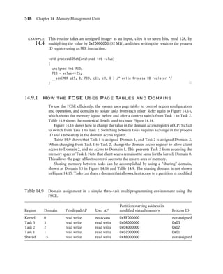 514 Chapter 14 Memory Management Units
Table 14.8 Description of the bit ﬁelds in the control register CP15:c1 that control MMU operation.
Bit Letter designator Function enabled Control
0 M MMU 0 = disabled, 1 = enabled
2 C (data) cache 0 = disabled, 1 = enabled
3 W write buffer 0 = disabled, 1 = enabled
8 S system shown in Table 14.6
9 R rom shown in Table 14.6
12 I instruction cache 0 = disabled, 1 = enabled
13 V high vector table 0 = vector table at 0x00000000
1 = vector table at 0xFFFF0000
1
5
6
12 2
3
4
7
8
9
10 0
M
C
W
R S
31
ARM720T
1
6
11
12 2
3
7
8
9
10 0
I M
C
R S
31
ARM920T, ARM922T, ARM926EJ-S, ARM1026EJ-S
13
V
14
13
V
14 5 4
11
1
6
11
12 2
3
7
8
9
10 0
I M
C
R S
31
ARM1022E
13
V
14 5 4
W
Figure14.13 CP15:c1 register control bits in the MMU.
The ﬁrst parameter passed to the procedure is an unsigned integer containing the state of
the control values you want to change. The second parameter, mask, is a bit pattern that
selects the bits that need changing. A bit set to one in the mask variable changes the bit in
the CP15:c1c0 register to the value of the same bit in the value input parameter. A zero
leaves the bit in the control register unchanged, regardless of the bit state in the value
parameter.
 