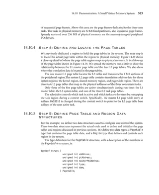 14.10 Demonstration: A Small Virtual Memory System 521
3. Locate the regions listed in steps 1 and 2 into the physical memory map; this is an
implementation of what is shown on the right side of Figure 14.5.
4. Deﬁne and locate the page tables within the page table region.
5. Deﬁne the data structures needed to create and manage the regions and page tables.
These structures are implementation dependent and are deﬁned speciﬁcally for the
example. However, the general form of the structures is a good starting point for most
simple systems.
6. Initialize the MMU, caches, and write buffer.
7. Set up a context switch routine to gracefully transition from one task to the next.
We present these steps in detail in the following sections.
14.10.1 Step 1: Deﬁne the Fixed System Software
Regions
There are four ﬁxed system software regions used by the operating system: a dedicated 32 KB
kernel region at 0x00000, a 32 KB shared memory region at 0x8000, a dedicated 32 KB page
table region at 0x10000, and a 256 MB peripheral region at 0x10000000 (see Figure 14.17).
We deﬁne these regions during the initialization process and never change their page tables
again.
The privileged kernel region stores the system software; it contains the operating system
kernel code and data. The region uses ﬁxed addressing to avoid the complexity of remapping
when changing to a system mode context. It also contains the vector table and the stacks
for handling FIQ, IRQ, SWI, UND, and ABT exceptions.
The shared memory region is located at a ﬁxed address in virtual memory. All tasks use
this region to access shared system resources. The shared memory region contains shared
libraries and the transition routines for switching from privileged mode to user mode during
a context switch.
The page table region contains ﬁve page tables. Although the page table region is 32 KB
in size, the system uses only 20 KB: 16 KB for the master table and 1 KB each for the four
L2 tables.
The peripheral region controls the system device I/O space. The primary purpose of
this region is to establish this area as a noncached, nonbuffered region. You don’t want to
have input, output, or control registers subject to the stale data issues of caching or the time
sequence delays involved in using the write buffer.
This region also prevents user mode access to peripheral devices; thus, access to the
devices must be made through device drivers. This region permits privileged access only;
no user access is allowed. In the demonstration, this is a single region, but in a more reﬁned
system, there would be more regions deﬁned to provide ﬁner control over individual
devices.
 