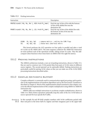 550 Chapter 15 The Future of the Architecture
15.1 Advanced DSP and SIMD Support in ARMv6
EarlyintheARMv6project, ARMconsideredhowtoimprovetheDSPandmediaprocessing
capabilitiesofthearchitecturebeyondtheARMv5EextensionsdescribedinSection3.7. This
work was carried out very closely with the ARM1136J-S engineering team, which was in the
early stages of developing the microarchitecture for the product. SIMD (Single Instruction
Multiple Data) is a popular technique used to garner considerable data parallelism and is
particularly effective in very math-intensive routines that are commonly used in DSP, video
and graphics processing algorithms. SIMD is attractive for high code density and low power
since the number of instructions executed (and hence memory system accesses) is kept low.
The price for this efﬁciency is the reduced ﬂexibility of having to compute things arranged
in certain blocked data patterns; this, however, works very well in many image and signal
processing algorithms.
Using the standard ARM design philosophy of computational efﬁciency with very low
power, ARM came up with a simple and elegant way of slicing up the existing ARM 32-bit
datapath into four 8-bit and two 16-bit slices. Unlike many existing SIMD architectures
that add separate datapaths for the SIMD operations, this method allows the SIMD to be
added to the base ARM architecture with very little extra hardware cost.
The ARMv6 architecture includes this “lightweight” SIMD approach that costs virtually
nothing in terms of extra complexity (gate count) and therefore power. At the same time the
new instructions can improve the processing throughput of some algorithms by up to two
times for 16-bit data or four times for 8-bit data. In common with most operations in the
ARM instruction set architecture, all of these new instructions are executed conditionally,
as described in Section 2.2.6.
You can ﬁnd a full description of all ARMv6 instructions in the instruction set tables of
Appendix A.
15.1.1 SIMD Arithmetic Operations
Table 15.1 shows a summary of the 8-bit SIMD operations. Each byte result is formed
from the arithmetic operation on each of the corresponding byte slices through the source
operands.
The results of these 8-bit operations may require that up to 9 bits be represented, which
either causes a wraparound or a saturation to take place, depending on the particular
instruction used.
In addition to the 8-bit SIMD operations, there are an extensive range of dual 16-bit
operations, showninTable15.2. Eachhalfword(16-bit)resultisformedfromthearithmetic
operation on each of the corresponding 16-bit slices through the source operands.
The results may need 17 bits to be stored, and in this case they can either wrap around
or are saturated to within the range of a 16-bit signed result with the saturating version of
the instruction.
 
