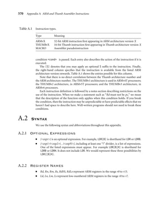 566 Chapter 15 The Future of the Architecture
15.5 Summary
TheARMarchitectureisnotastaticconstantbutisbeingdevelopedandimprovedtosuitthe
applications required by today’s consumer devices. Although the ARMv5TE architecture
was very successful at adding some DSP support to the ARM, the ARMv6 architecture
extends the DSP support as well as adding support for large multiprocessor systems.
Table 15.15 shows how these new technologies map to different processor cores.
ARM still concentrates on one of its key beneﬁts—code density—and has recently
announced the Thumb-2 extension to its popular Thumb architecture. The new focus on
security with TrustZone gives ARM a leading edge in this area.
Expect many more innovations over the years to come!
Table15.15 Recently announced cores.
Processor core Architecture version
ARM1136J-S ARMv6J
ARM1156T2-S ARMv6 + Thumb-2
ARM1176JZ-S ARMv6J + TrustZone
 