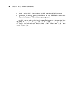44 Chapter 2 ARM Processor Fundamentals
■ Memory management is used to organize memory and protect system resources.
■ Coprocessors are used to extend the instruction set and functionality. Coprocessor
15 controls the cache, TCMs, and memory management.
An ARM processor is an implementation of a speciﬁc instruction set architecture (ISA).
The ISA has been continuously improved from the ﬁrst ARM processor design. Processors
are grouped into implementation families (ARM7, ARM9, ARM10, and ARM11) with
similar characteristics.
 