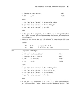 A.3 Alphabetical List of ARM and Thumb Instructions 577
Action Effect on the cpsr
1. Ld = Lm ASR #immed5 Updated (see Notes below)
2. Ld = Ld ASR Ls[7:0] Updated
Note
■ The cpsr is updated: N = Negative, Z = Zero, C = shifter_C (see Table A.3).
B Branch relative
1. Bcond address25 ARMv1
2. Bcond address8 THUMBv1
3. B address11 THUMBv1
Branches to the given address or label. The address is stored as a relative offset.
Examples
B label ; branch unconditionally to a label
BGT loop ; conditionally continue a loop
BIC Logical bit clear (AND NOT) of two 32-bit values
1. BICcond{S} Rd, Rn, #rotated_immed ARMv1
2. BICcond{S} Rd, Rn, Rm {, shift} ARMv1
3. BIC Ld, Lm THUMBv1
Action Effect on the cpsr
1. Rd = Rn  ∼rotated_immed Updated if S suffix specified
2. Rd = Rn  ∼shifted_Rm Updated if S suffix specified
3. Ld = Ld  ∼Lm Updated (see Notes below)
Notes
■ If the operation updates the cpsr and Rd is not pc, then N = Negative, Z = Zero,
C = shifter_C (see Table A.3), V is preserved.
 
