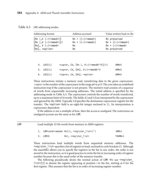 580 Appendix A ARM and Thumb Assembler Instructions
2. pc = Rm  0xfffffffe T=Rm  1
3. Depends on JE configuration bit J,T affected
Notes
■ If Rm is pc and the instruction is word aligned, then Rm takes the value of the current
instruction plus eight in ARM state or plus four in Thumb state.
■ Rm  3 must not be 2. This would cause a branch to an unaligned ARM instruction.
■ If the JE (Java Enable) conﬁguration bit is clear, then BXJ behaves as a BX. Otherwise,
the behavior is deﬁned by the architecture of the Java Extension hardware. Typically
it sets J = 1 in the cpsr and starts executing Java instructions from a general purpose
register designated as the Java program counter jpc.
Examples
BX lr ; return from ARM or Thumb subroutine
BX r0 ; branch to ARM or Thumb function pointer r0
CDP Coprocessor data processing operation
1. CDPcond copro, op1, Cd, Cn, Cm, op2 ARMv2
2. CDP2 copro, op1, Cd, Cn, Cm, op2 ARMv5
These instructions initiate a coprocessor-dependent operation. copro is the number
of the coprocessor in the range p0 to p15. The core takes an undeﬁned instruction trap
if the coprocessor is not present. The coprocessor operation speciﬁers op1 and op2,
and the coprocessor register numbers Cd, Cn, Cm, are interpreted by the coprocessor and
ignored by the ARM. CDP2 provides an additional set of coprocessor instructions.
CLZ Count leading zeros
1. CLZcond Rd, Rm ARMv5
Rn is set to the maximum left shift that can be applied to Rm without unsigned overﬂow.
Equivalently, this is the number of zeros above the highest one in the binary representation
of Rm. If Rm = 0, then Rn is set to 32. The following example normalizes the value in r0 so
that bit 31 is set.
CLZ r1, r0 ; find normalization shift
MOV r0, r0, LSL r1 ; normalize so bit 31 is set (if r0!=0)
CMN Compare negative
1. CMNcond Rn, #rotated_immed ARMv1
 