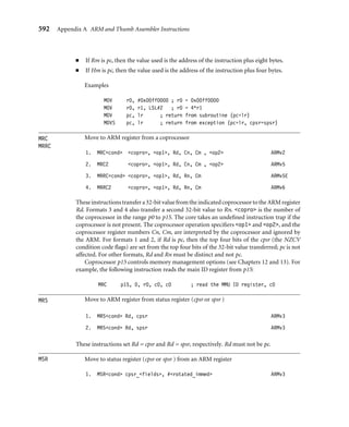 588 Appendix A ARM and Thumb Assembler Instructions
Table A.8 LDR datatypes.
Load Datatype size (bytes) Action
LDR word 4 Rd = memory(a, 4)
LDRB unsigned Byte 1 Rd = (zero-extend)memory(a, 1)
LDRBT Byte Translated 1 Rd = (zero-extend)memoryT(a, 1)
LDRD Double word 8 Rd = memory(a, 4)
R(d+1) = memory(a+4, 4)
LDREX word EXclusive 4 Rd = memoryEx(a, 4)
LDRH unsigned Halfword 2 Rd = (zero-extend)memory(a, 2)
LDRSB Signed Byte 1 Rd = (sign-extend)memory(a, 1)
LDRSH Signed Halfword 2 Rd = (sign-extend)memory(a, 2)
LDRT word Translated 4 Rd = memoryT(a, 4)
Otherwisetheprocessorremembersthatthereisanoutstandingexclusiveaccess. Exclusivity
only affects the action of the STREX instruction.
If address a is not a multiple of size, then the load is unaligned. Because the behavior
of an unaligned load depends on the architecture revision, memory system, and system
coprocessor (CP15) conﬁguration, it’s best to avoid unaligned loads if possible. Assuming
that the external memory system does not abort unaligned loads, then the following rules
usually apply. In the rules, A is bit 1 of system coprocessor register CP15:c1:c0:0, and U
is bit 22 of CP15:c1:c0:0, introduced in ARMv6. If there is no system coprocessor, then
A = U = 0.
■ If A = 1, then unaligned loads cause an alignment fault data abort exception except
that word-aligned double-word loads are supported if U = 1.
■ If A = 0 and U = 1, then unaligned loads are supported for LDR{|T|H|SH}. Word-
aligned loads are supported for LDRD. A non-word-aligned LDRD generates an alignment
fault data abort.
■ If A = 0 and U = 0, then LDR and LDRT return the value memory(a  ∼3, 4) ROR
((a3)*8). All other unaligned operations are unpredictable but do not generate an
alignment fault.
Format 18 generates a pc-relative load accessing the address speciﬁed by label.
In other words, it assembles to LDRcondtype Rd, [pc, #offset] whenever this
instruction is supported and offset=label-pc is in range.
Format 19 generates an instruction to move the given 32-bit value to the register Rd.
Usually the instruction is LDRcond Rd, [pc, #offset], where the 32-bit value is
stored in a literal pool at address pc+offset.
 